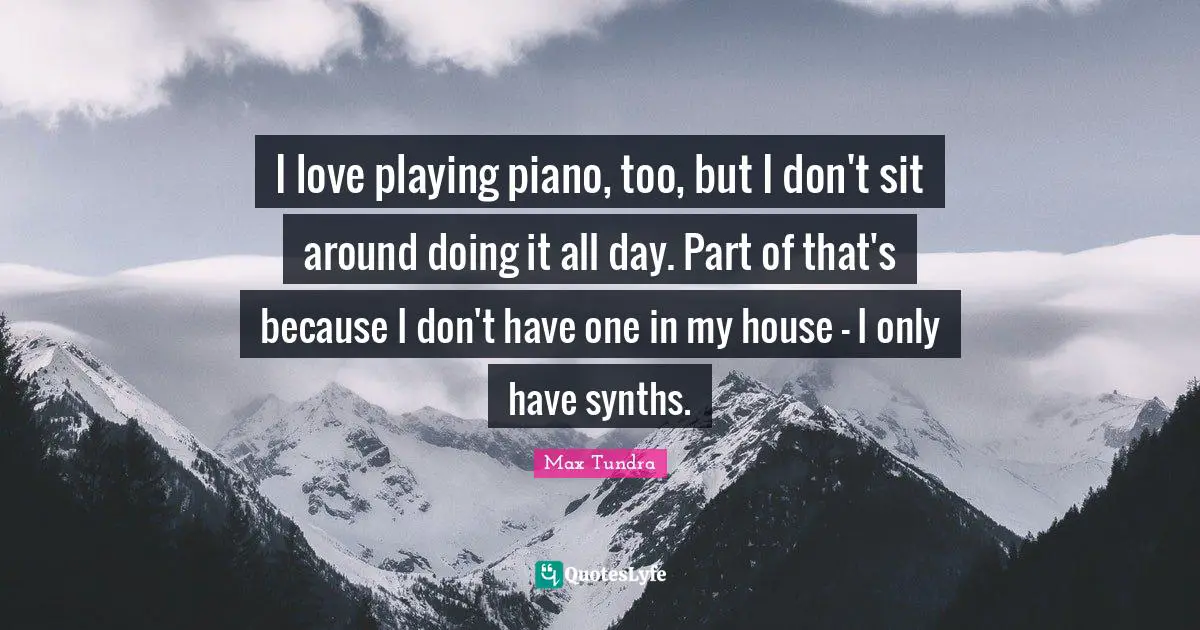 I love playing piano, too, but I don't sit around doing it all day. Part of that's because I don't have one in my house - I only have synths.