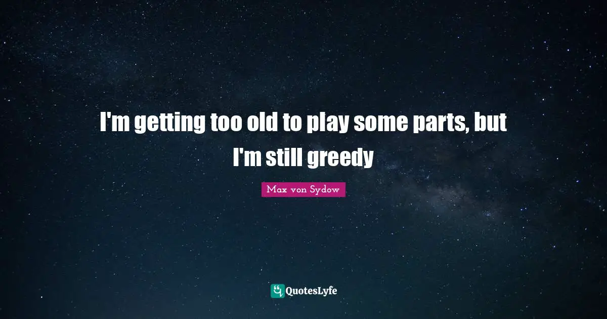 I'm getting too old to play some parts, but I'm still greedy