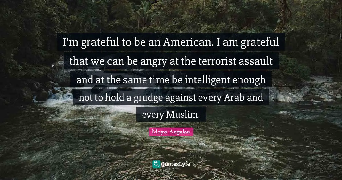 I'm grateful to be an American. I am grateful that we can be angry at the terrorist assault and at the same time be intelligent enough not to hold a grudge against every Arab and every Muslim.