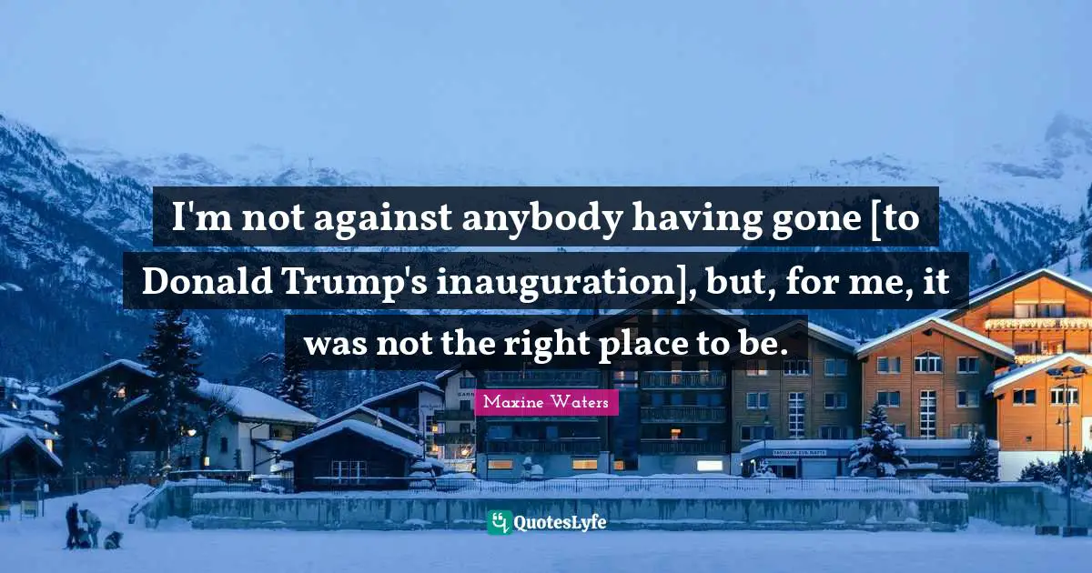 I'm not against anybody having gone [to Donald Trump's inauguration], but, for me, it was not the right place to be.