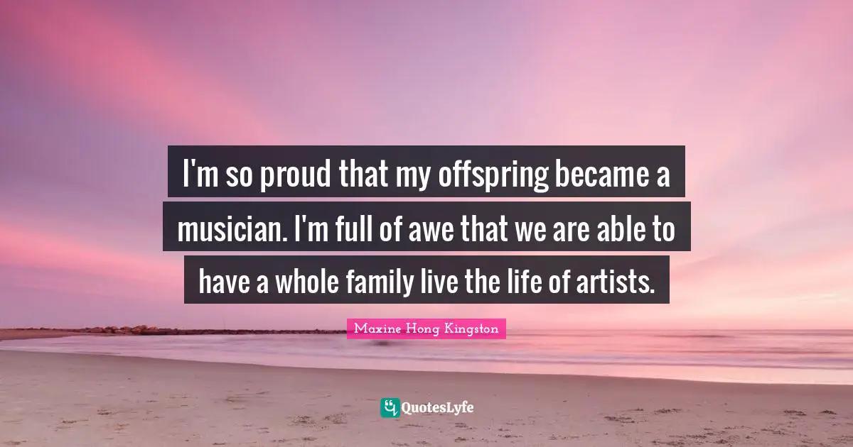 I'm so proud that my offspring became a musician. I'm full of awe that we are able to have a whole family live the life of artists.