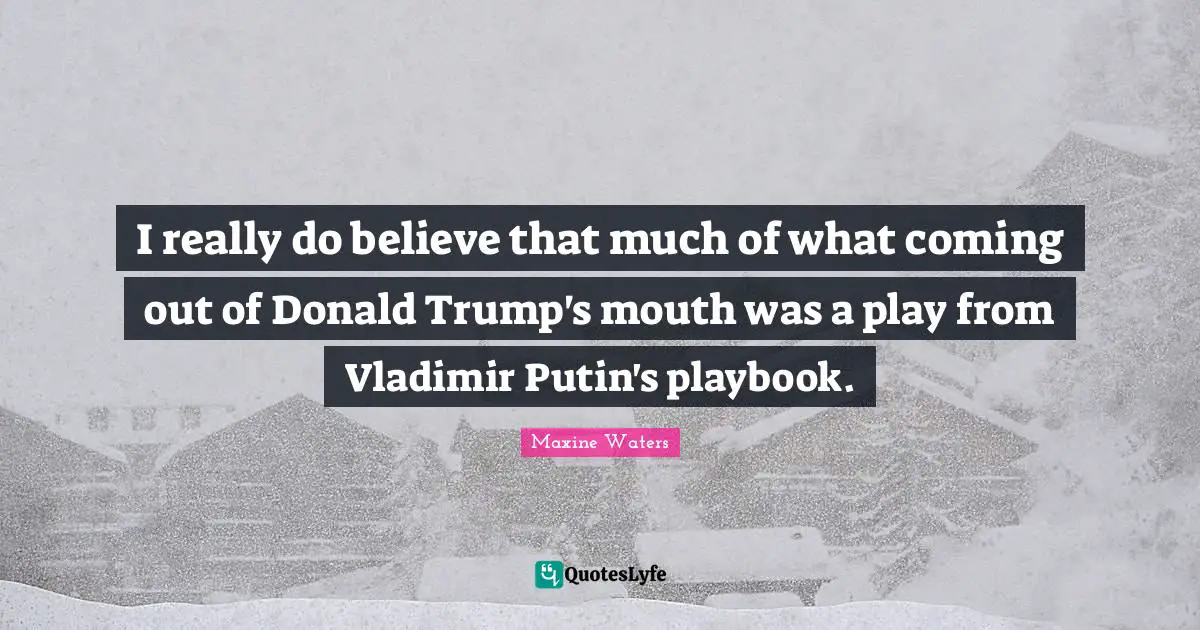 I really do believe that much of what coming out of Donald Trump's mouth was a play from Vladimir Putin's playbook.