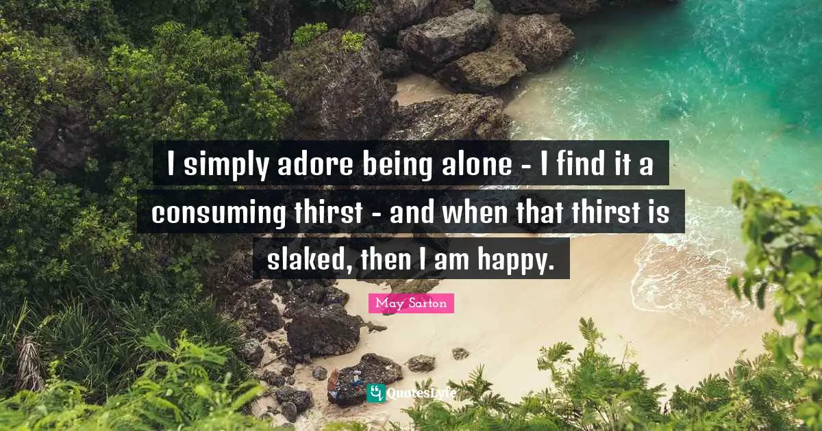 I simply adore being alone - I find it a consuming thirst - and when that thirst is slaked, then I am happy.