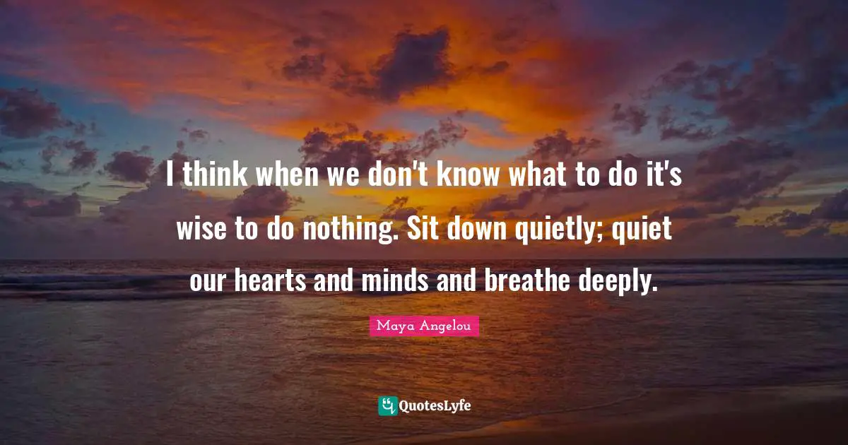 I think when we don't know what to do it's wise to do nothing. Sit down quietly; quiet our hearts and minds and breathe deeply.