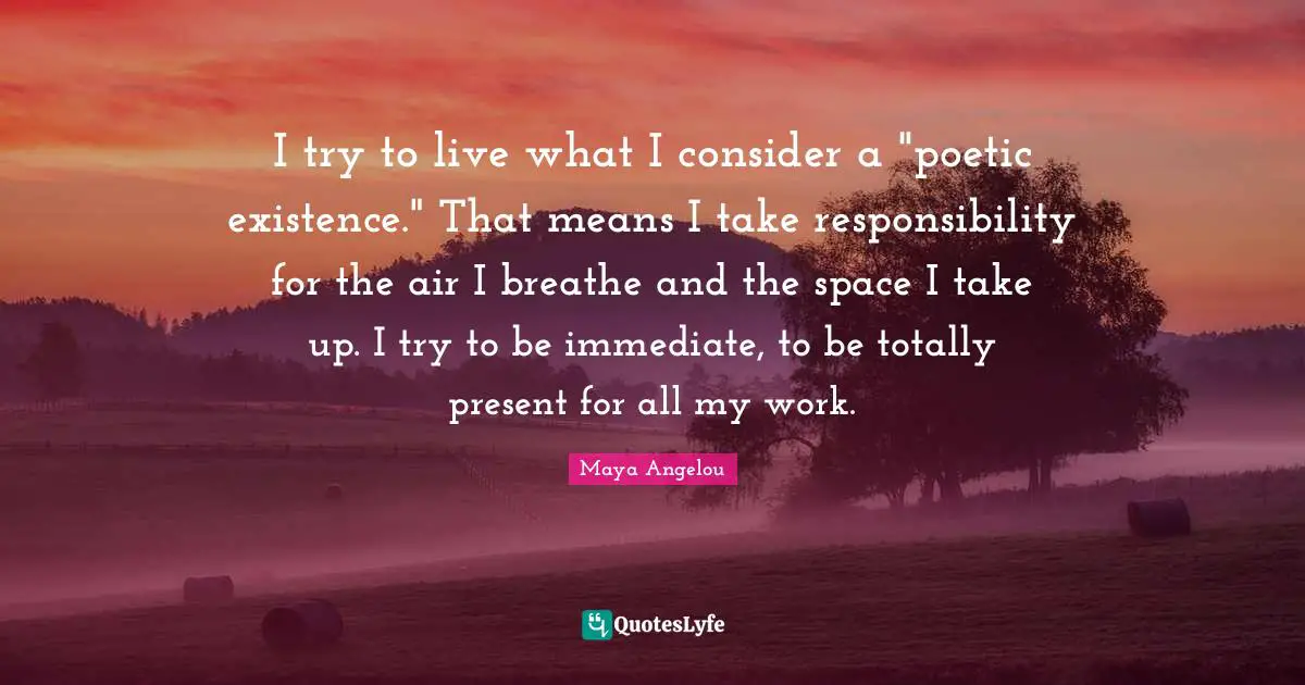 I try to live what I consider a "poetic existence." That means I take responsibility for the air I breathe and the space I take up. I try to be immediate, to be totally present for all my work.