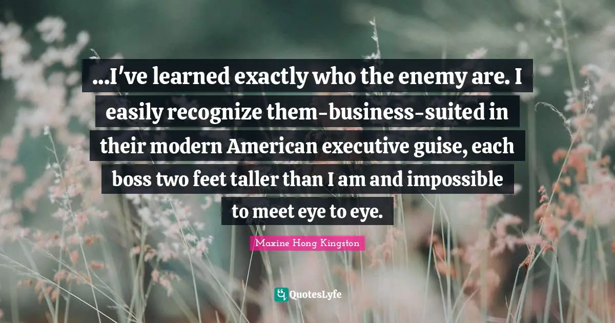 ...I've learned exactly who the enemy are. I easily recognize them-business-suited in their modern American executive guise, each boss two feet taller than I am and impossible to meet eye to eye.