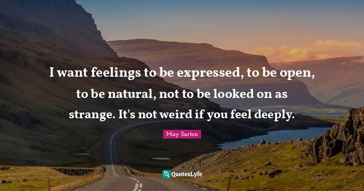 I want feelings to be expressed, to be open, to be natural, not to be looked on as strange. It's not weird if you feel deeply.