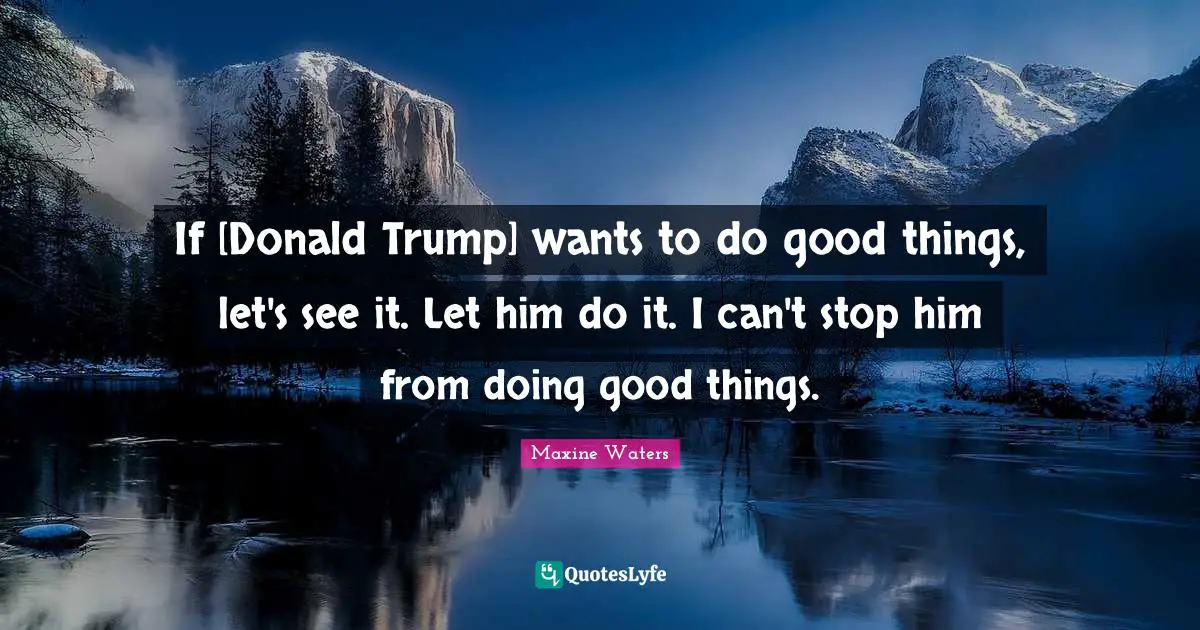 Maxine Waters Quotes: If [Donald Trump] wants to do good things, let's see it. Let him do it. I can't stop him from doing good things.