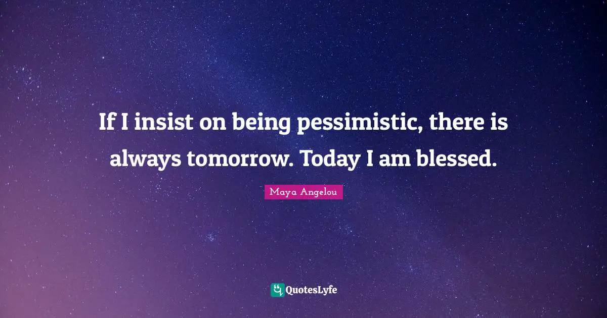 If I insist on being pessimistic, there is always tomorrow. Today I am blessed.