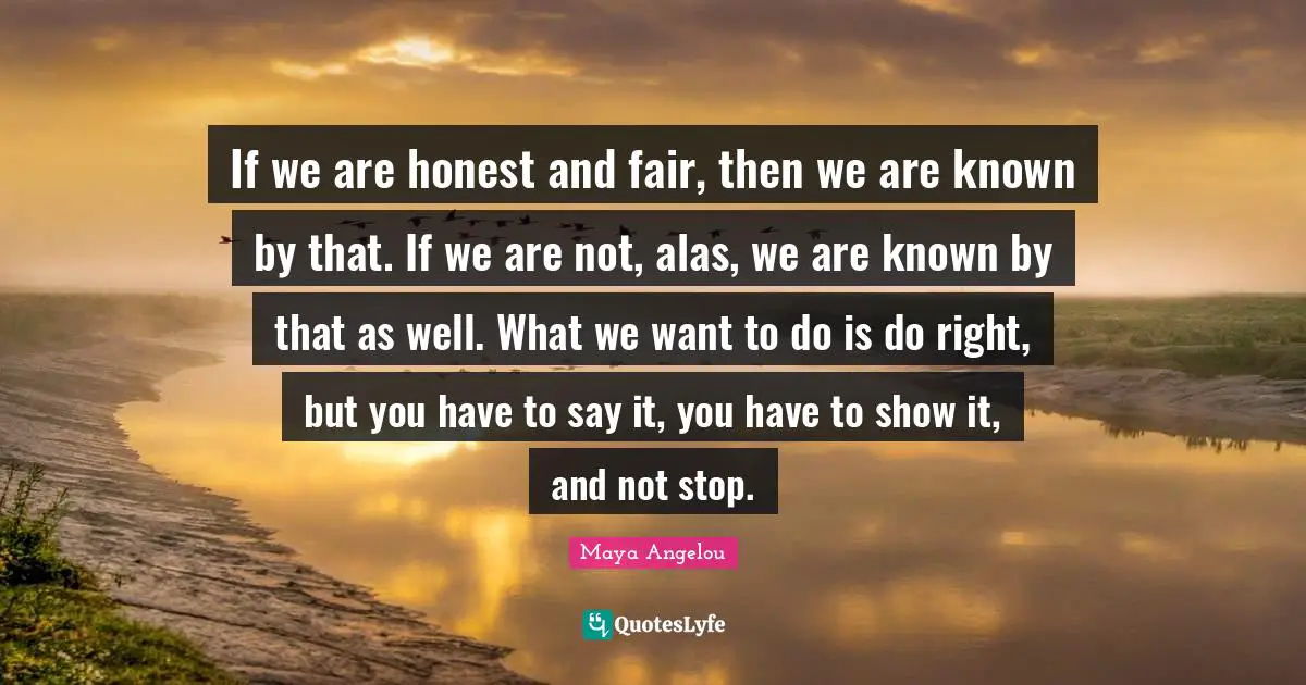 If we are honest and fair, then we are known by that. If we are not, alas, we are known by that as well. What we want to do is do right, but you have to say it, you have to show it, and not stop.