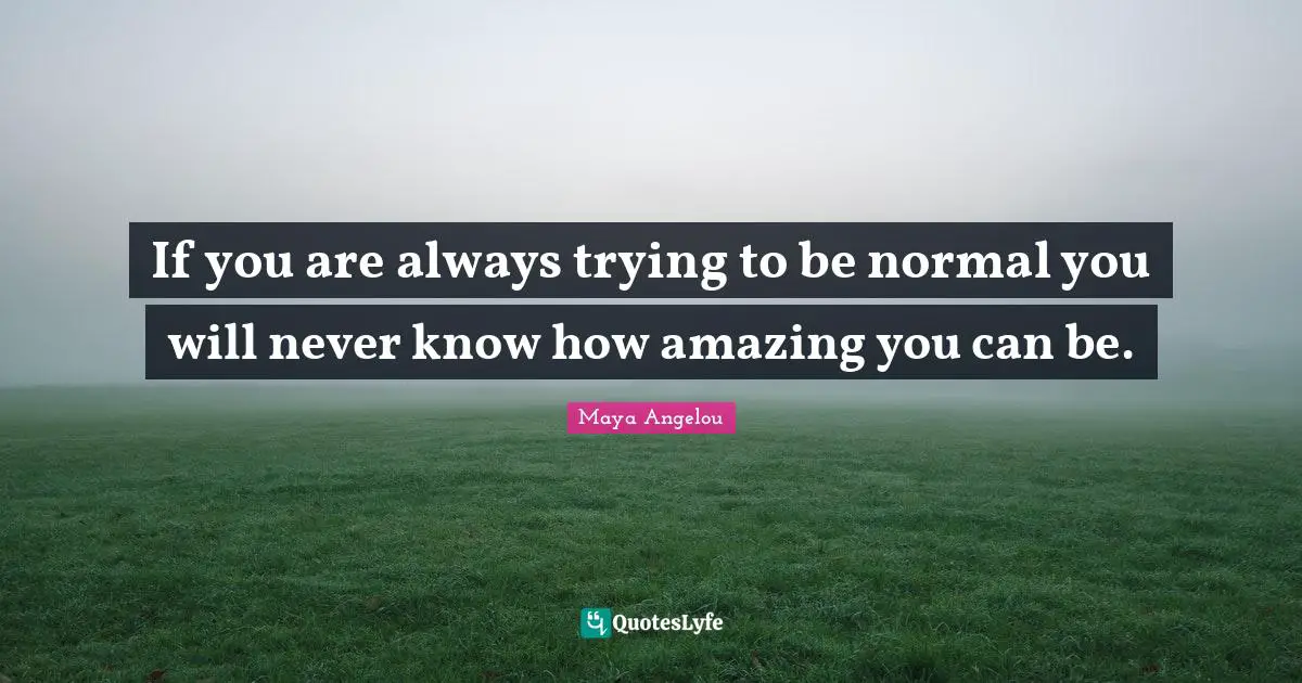 Maya Angelou Quotes: If you are always trying to be normal you will never know how amazing you can be.