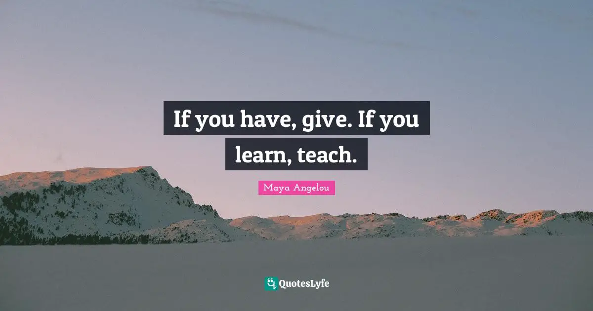 If you have, give. If you learn, teach.