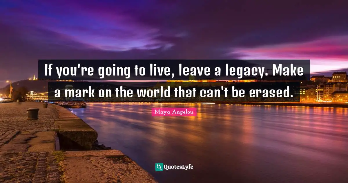 Maya Angelou Quotes: "If you're going to live, leave a legacy. Make a mark on the world that can't be erased."
