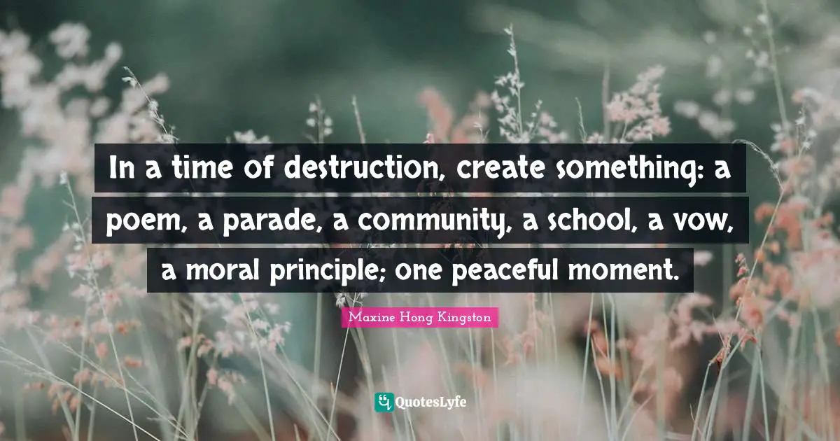 Peaceful Quotes: "In a time of destruction, create something: a poem, a parade, a community, a school, a vow, a moral principle; one peaceful moment."