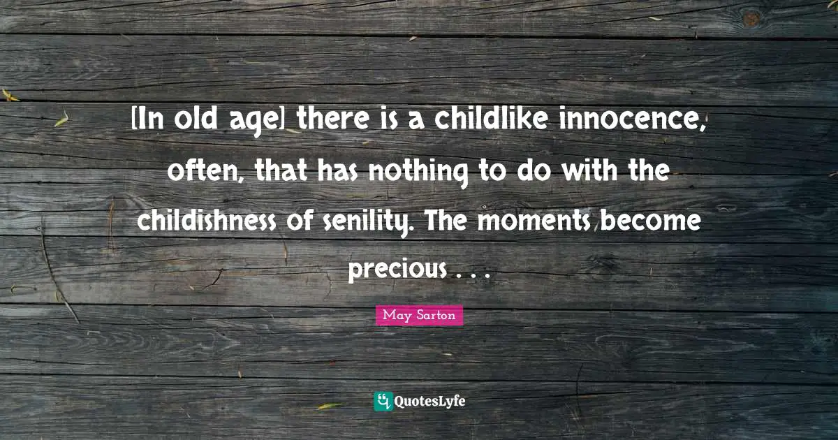 [In old age] there is a childlike innocence, often, that has nothing to do with the childishness of senility. The moments become precious . . .