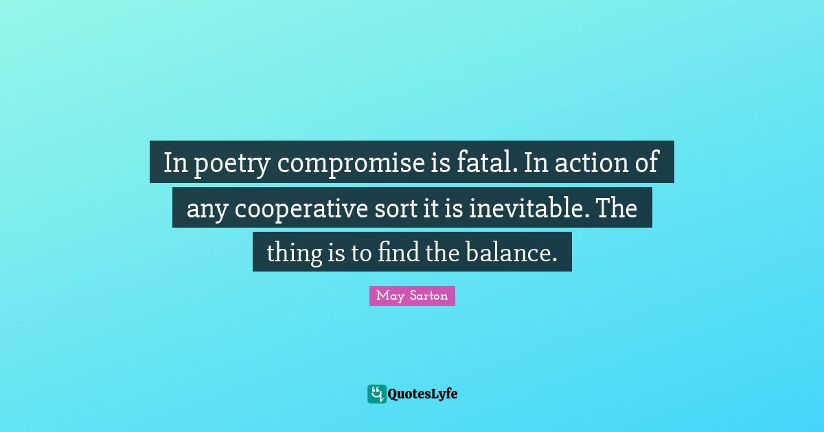 In poetry compromise is fatal. In action of any cooperative sort it is inevitable. The thing is to find the balance.