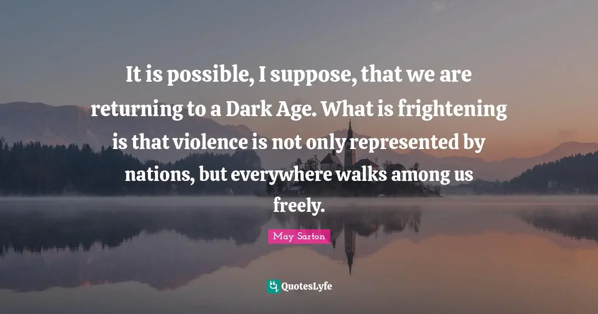 It is possible, I suppose, that we are returning to a Dark Age. What is frightening is that violence is not only represented by nations, but everywhere walks among us freely.