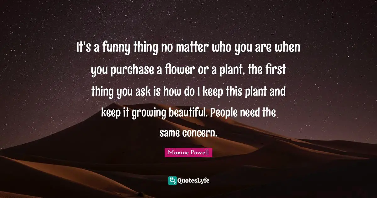 It's a funny thing no matter who you are when you purchase a flower or a plant, the first thing you ask is how do I keep this plant and keep it growing beautiful. People need the same concern.