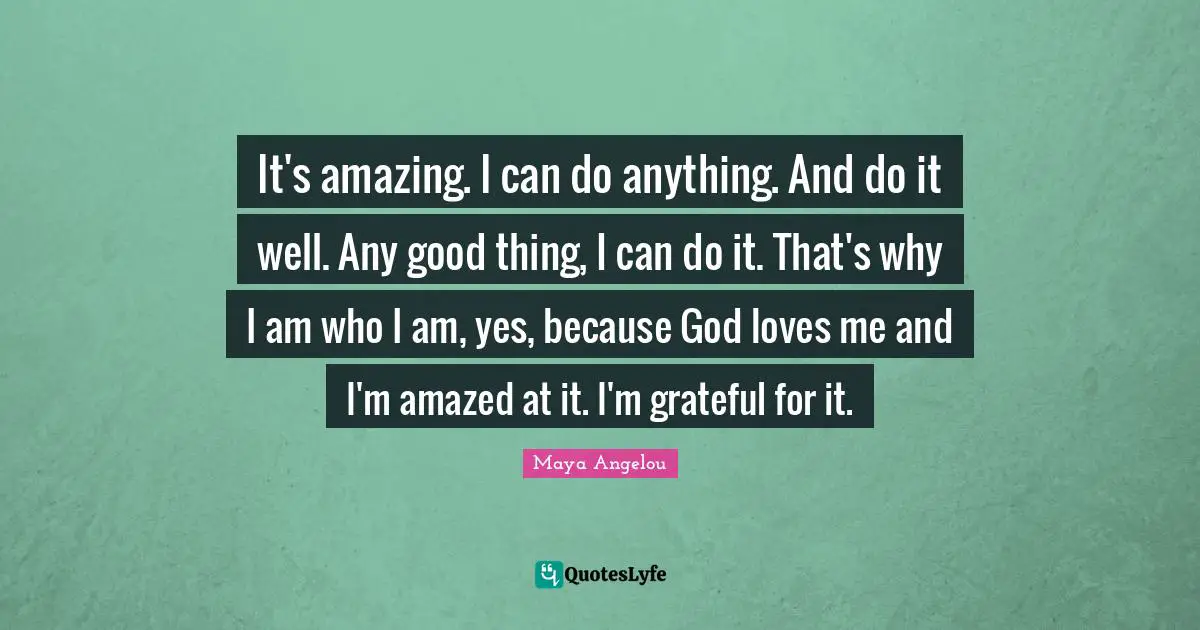 It's amazing. I can do anything. And do it well. Any good thing, I can do it. That's why I am who I am, yes, because God loves me and I'm amazed at it. I'm grateful for it.