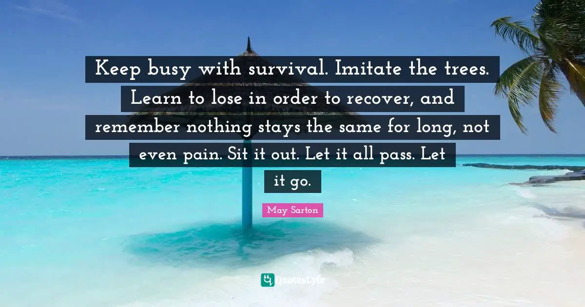 Let It Go Quotes: "Keep busy with survival. Imitate the trees. Learn to lose in order to recover, and remember nothing stays the same for long, not even pain. Sit it out. Let it all pass. Let it go."