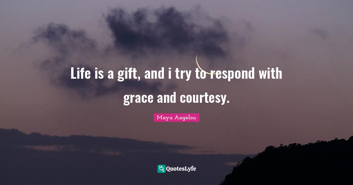 Life is a gift, and i try to respond with grace and courtesy.
