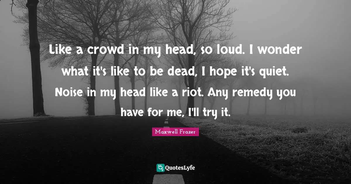 Maxwell Frazer Quotes: "Like a crowd in my head, so loud. I wonder what it's like to be dead, I hope it's quiet. Noise in my head like a riot. Any remedy you have for me, I'll try it."