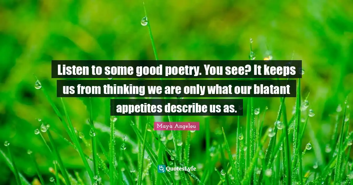 Listen to some good poetry. You see? It keeps us from thinking we are only what our blatant appetites describe us as.