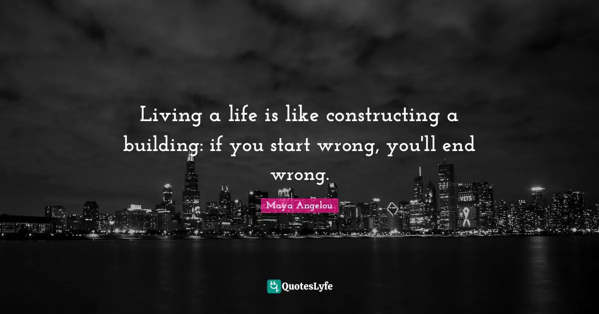 Living a life is like constructing a building: if you start wrong, you'll end wrong.