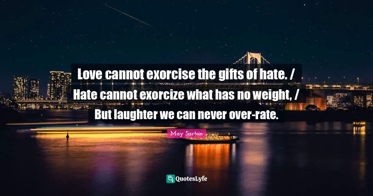 Love cannot exorcise the gifts of hate. / Hate cannot exorcize what has no weight, / But laughter we can never over-rate.