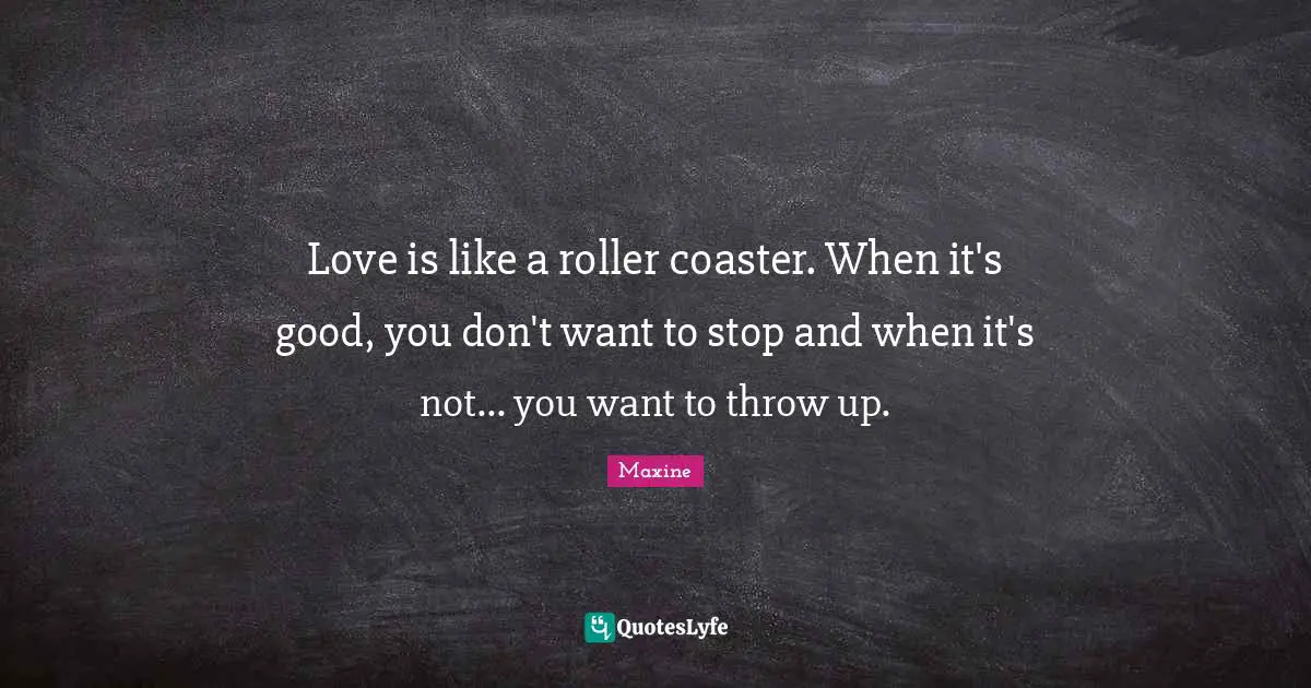 Love is like a roller coaster. When it's good, you don't want to stop and when it's not... you want to throw up.