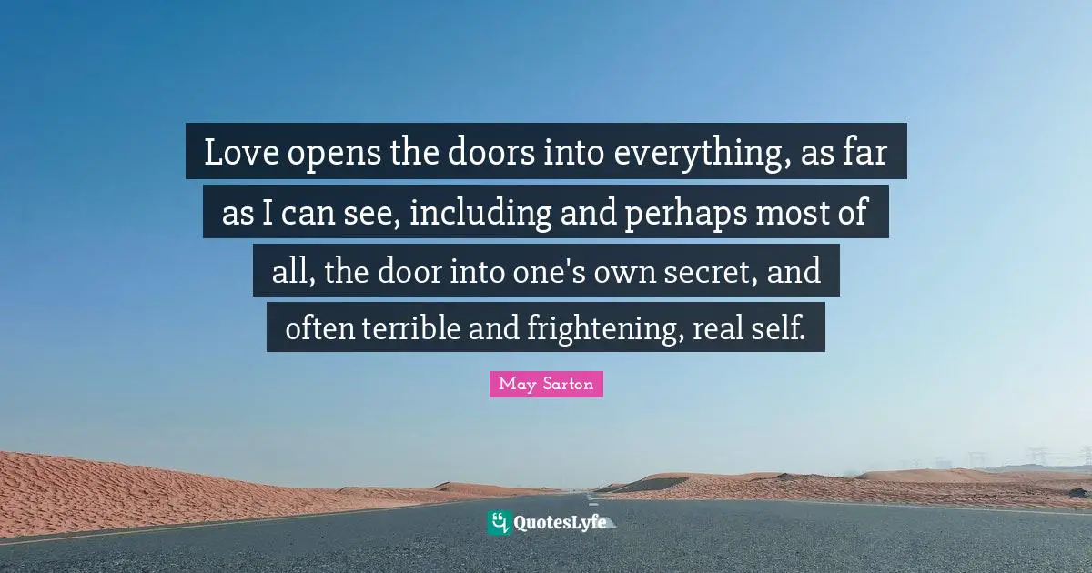 Love opens the doors into everything, as far as I can see, including and perhaps most of all, the door into one's own secret, and often terrible and frightening, real self.