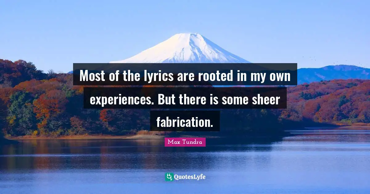 Most of the lyrics are rooted in my own experiences. But there is some sheer fabrication.