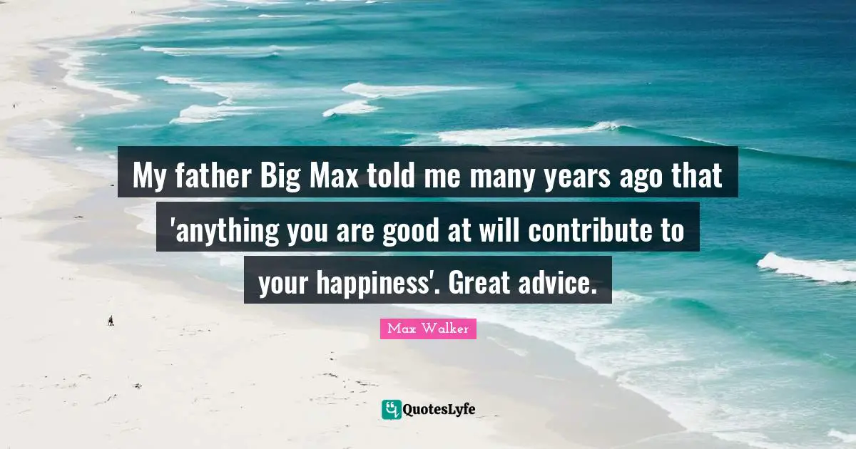 My father Big Max told me many years ago that 'anything you are good at will contribute to your happiness'. Great advice.