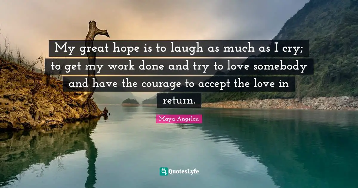 My great hope is to laugh as much as I cry; to get my work done and try to love somebody and have the courage to accept the love in return.