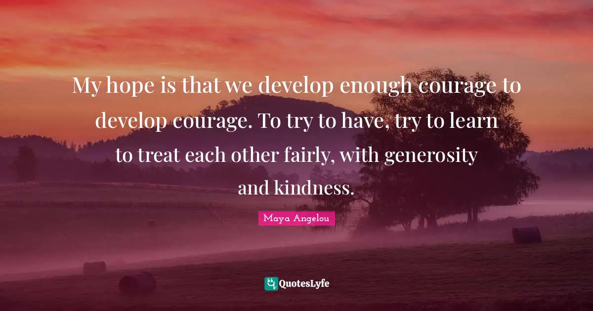 My hope is that we develop enough courage to develop courage. To try to have, try to learn to treat each other fairly, with generosity and kindness.