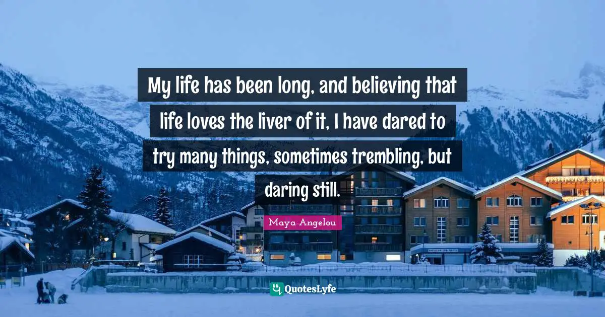 My life has been long, and believing that life loves the liver of it, I have dared to try many things, sometimes trembling, but daring still.