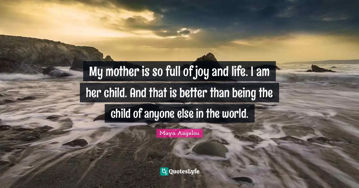 My mother is so full of joy and life. I am her child. And that is better than being the child of anyone else in the world.