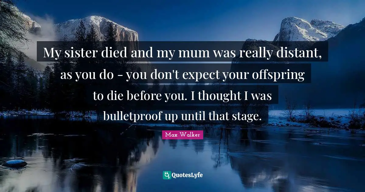 My sister died and my mum was really distant, as you do - you don't expect your offspring to die before you. I thought I was bulletproof up until that stage.