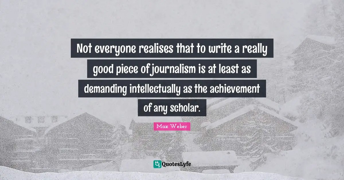 Max Weber Quotes: "Not everyone realises that to write a really good piece of journalism is at least as demanding intellectually as the achievement of any scholar."