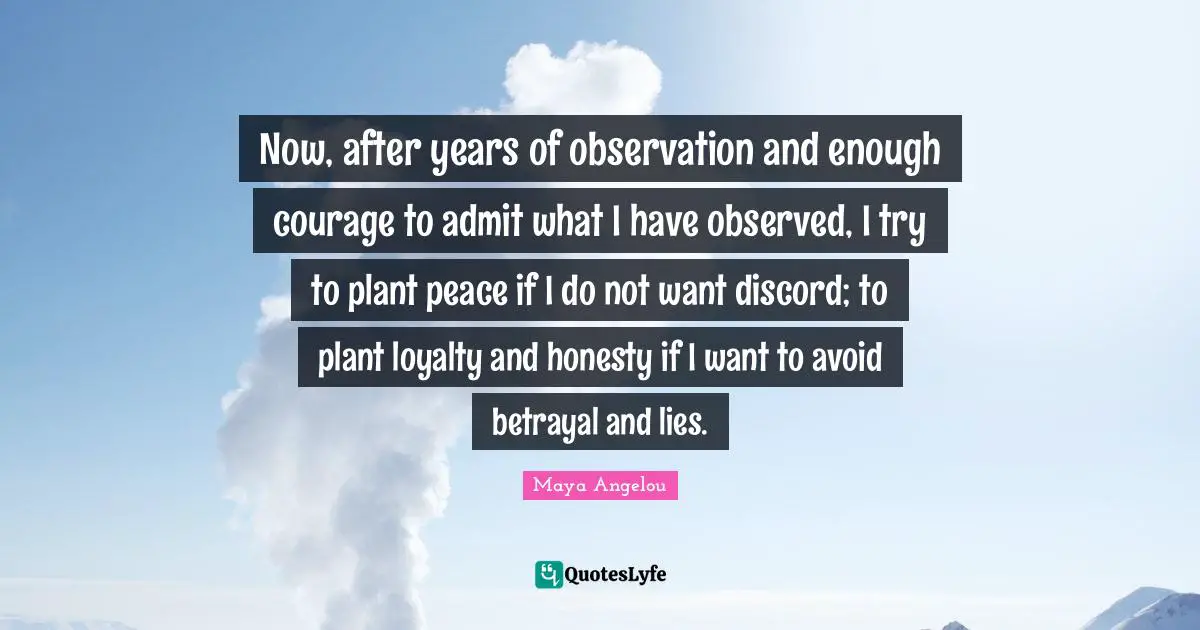 Now, after years of observation and enough courage to admit what I have observed, I try to plant peace if I do not want discord; to plant loyalty and honesty if I want to avoid betrayal and lies.