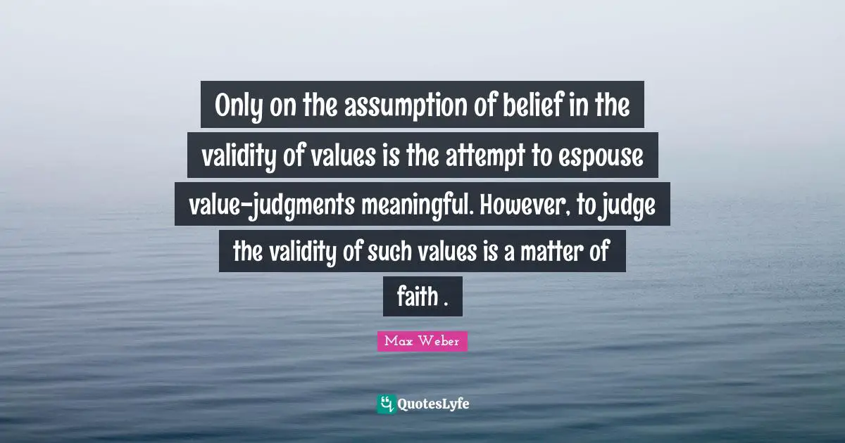Max Weber Quotes: "Only on the assumption of belief in the validity of values is the attempt to espouse value-judgments meaningful. However, to judge the validity of such values is a matter of faith ."