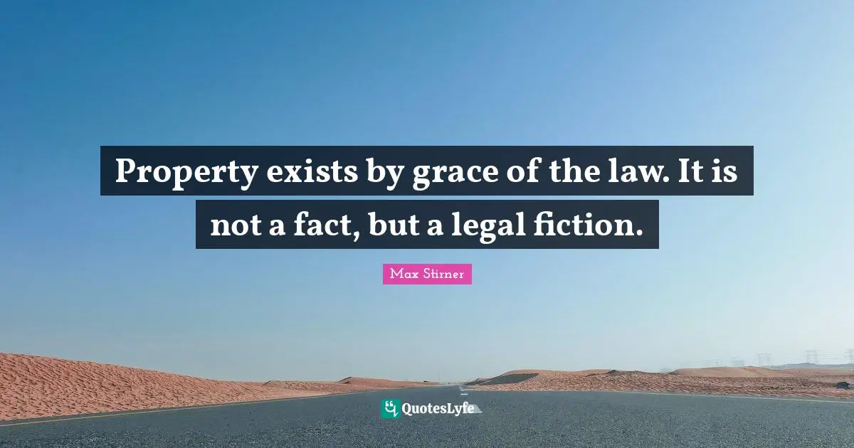 Property exists by grace of the law. It is not a fact, but a legal fiction.