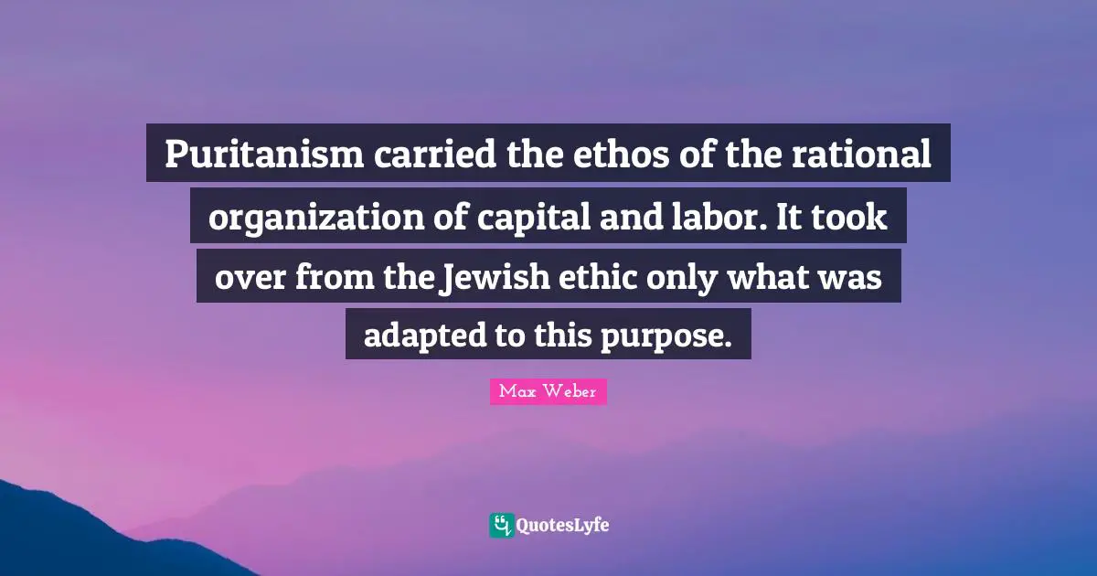 Adapted Quotes: "Puritanism carried the ethos of the rational organization of capital and labor. It took over from the Jewish ethic only what was adapted to this purpose."