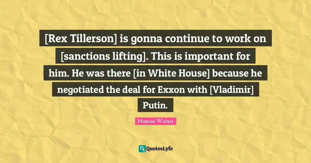 Maxine Waters Quotes: [Rex Tillerson] is gonna continue to work on [sanctions lifting]. This is important for him. He was there [in White House] because he negotiated the deal for Exxon with [Vladimir] Putin.