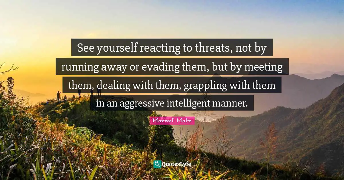 See yourself reacting to threats, not by running away or evading them, but by meeting them, dealing with them, grappling with them in an aggressive intelligent manner.