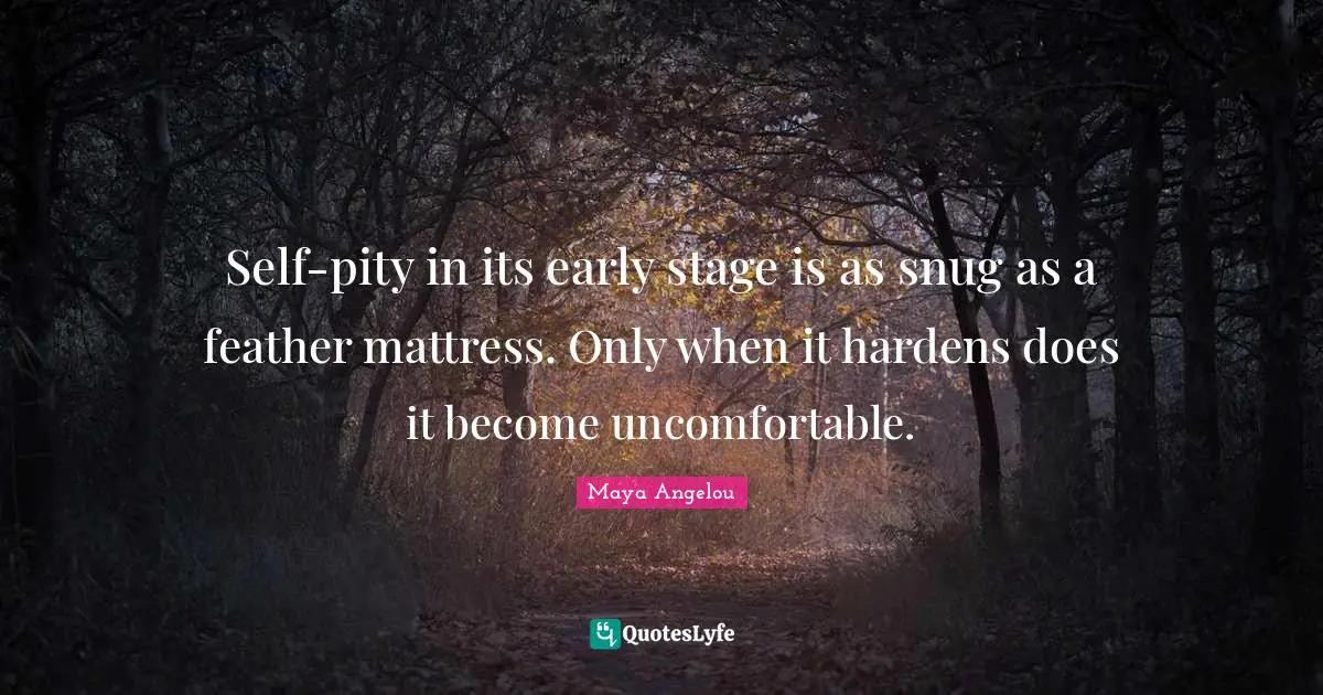 Self-pity in its early stage is as snug as a feather mattress. Only when it hardens does it become uncomfortable.
