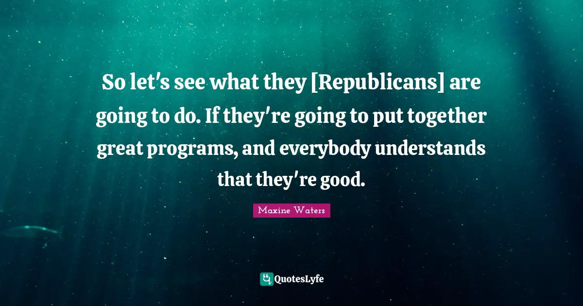 So let's see what they [Republicans] are going to do. If they're going to put together great programs, and everybody understands that they're good.