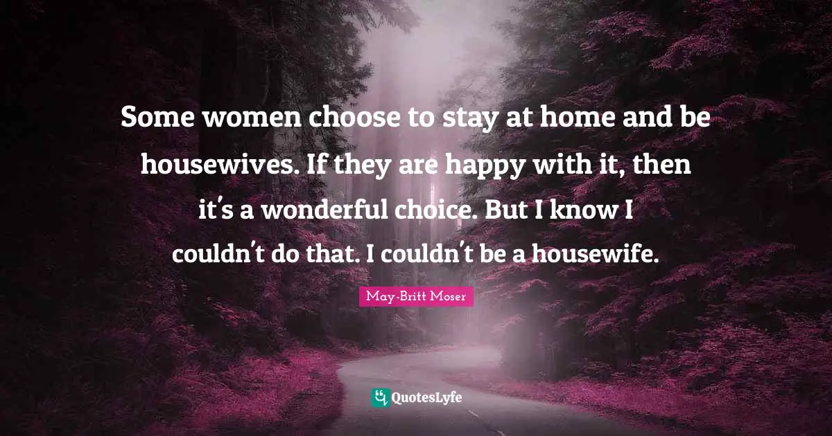 Some women choose to stay at home and be housewives. If they are happy with it, then it's a wonderful choice. But I know I couldn't do that. I couldn't be a housewife.