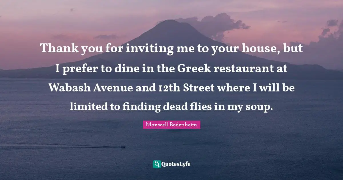 Thank you for inviting me to your house, but I prefer to dine in the Greek restaurant at Wabash Avenue and 12th Street where I will be limited to finding dead flies in my soup.