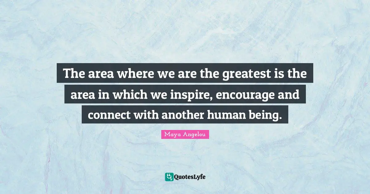 The area where we are the greatest is the area in which we inspire, encourage and connect with another human being.